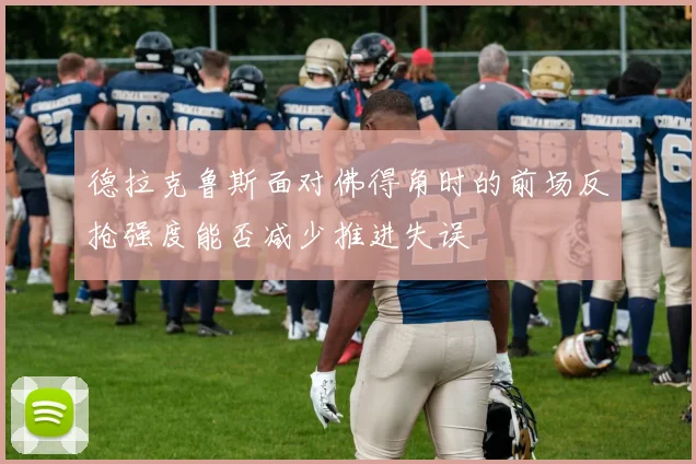 德拉克鲁斯面对佛得角时的前场反抢强度能否减少推进失误
