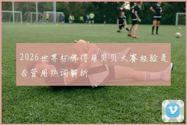 2026世界杯佛得角贝贝大赛经验是否管用热词解析