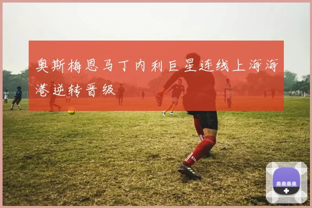 奥斯梅恩马丁内利巨星连线上海海港逆转晋级
