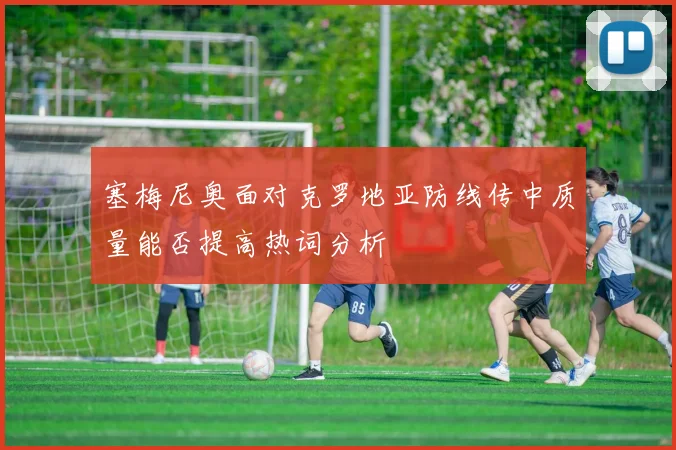 塞梅尼奥面对克罗地亚防线传中质量能否提高热词分析