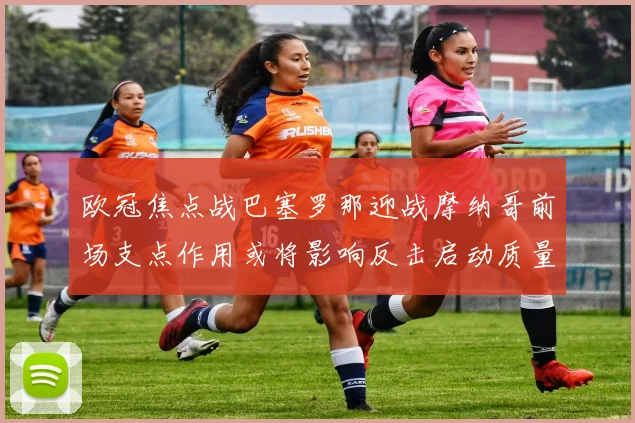 欧冠焦点战巴塞罗那迎战摩纳哥前场支点作用或将影响反击启动质量