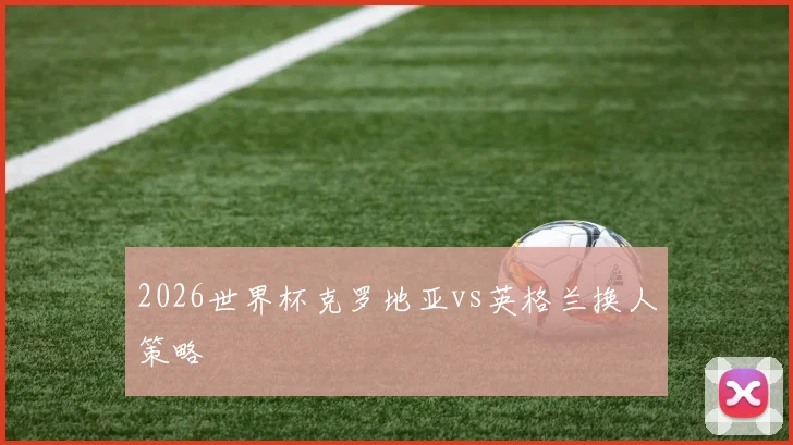 2026世界杯克罗地亚vs英格兰换人策略