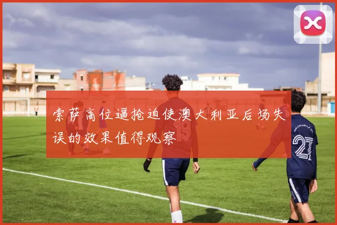 索萨高位逼抢迫使澳大利亚后场失误的效果值得观察