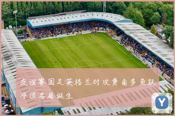 友谊赛国足英格兰对攻费南多鱼跃冲顶名局诞生