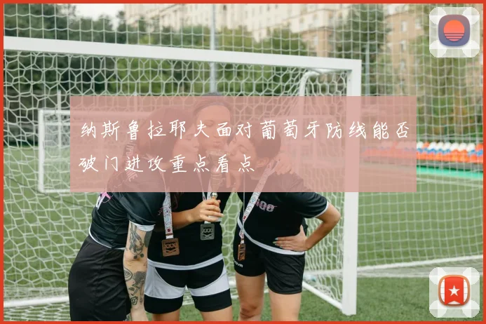 纳斯鲁拉耶夫面对葡萄牙防线能否破门进攻重点看点