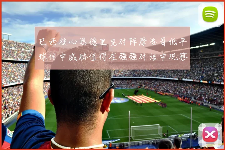 巴西核心恩德里克对阵摩洛哥低平球传中威胁值得在强强对话中观察