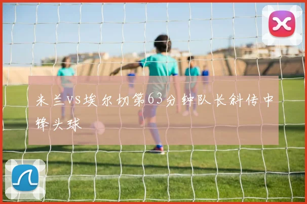 米兰vs埃尔切第63分钟队长斜传中锋头球
